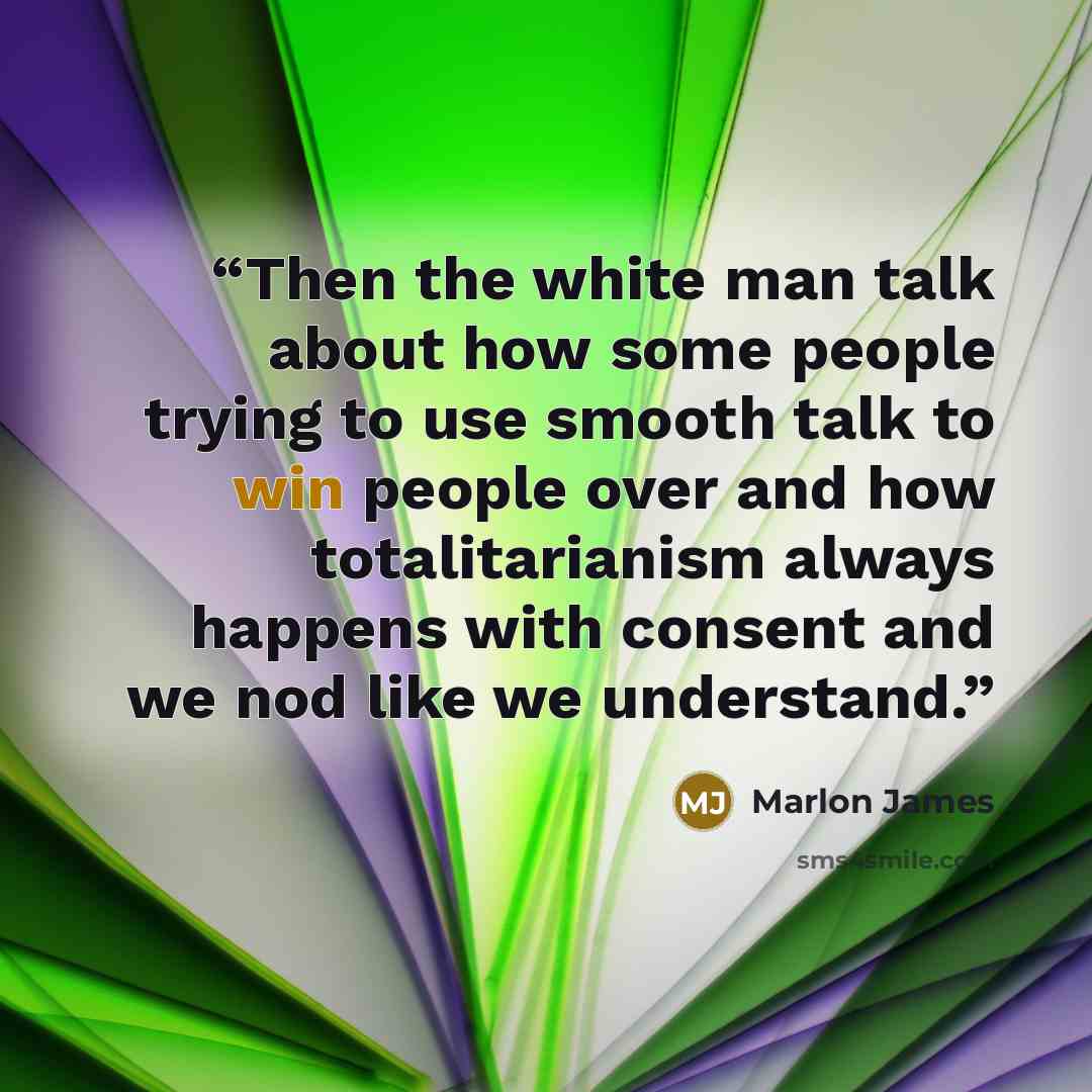 “Then the white man talk about how some people trying to use smooth talk to win people over and how totalitarianism always happens with consent and we nod like we understand.” quote by Marlon James