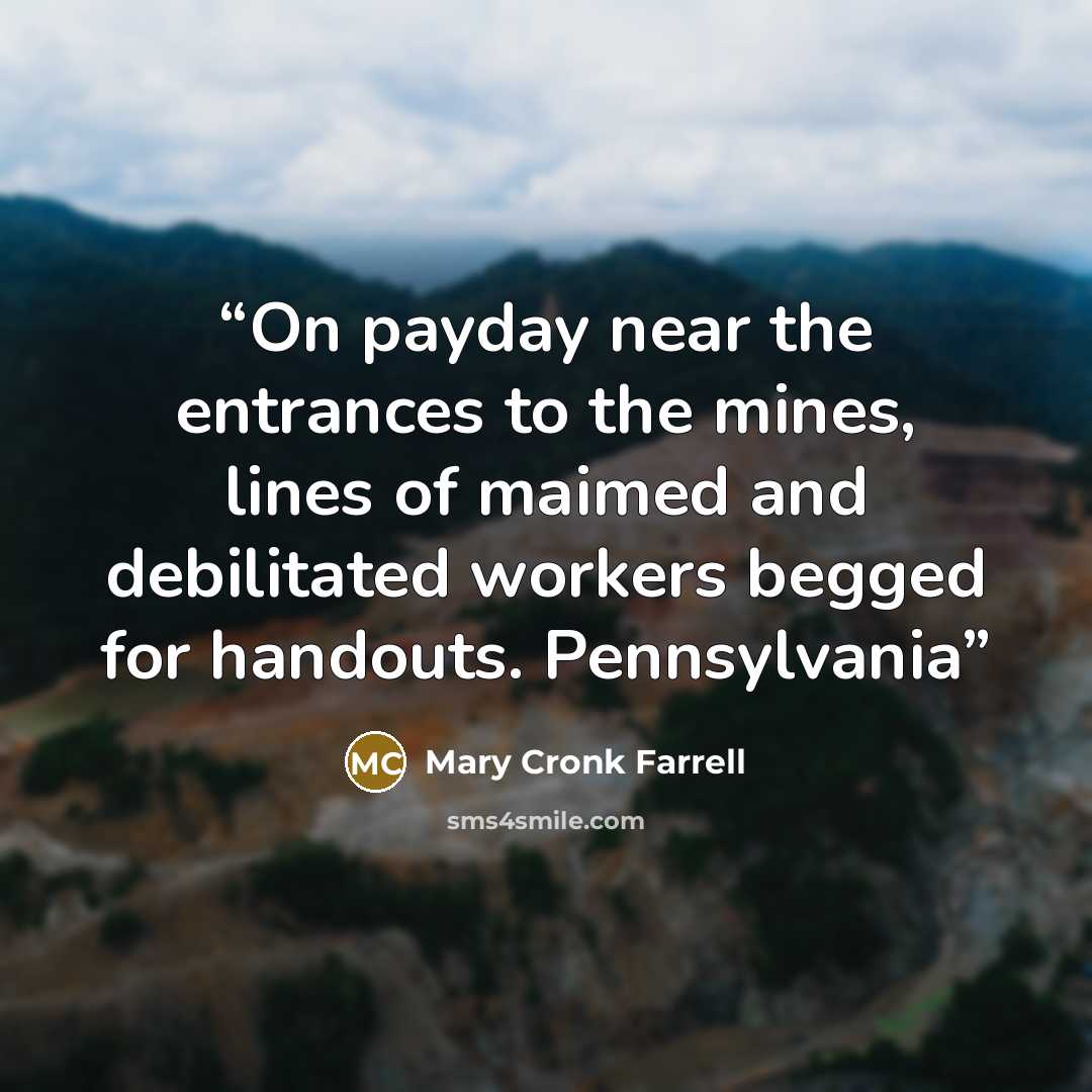 “On payday near the entrances to the mines, lines of maimed and debilitated workers begged for handouts. Pennsylvania” quote by Mary Cronk Farrell