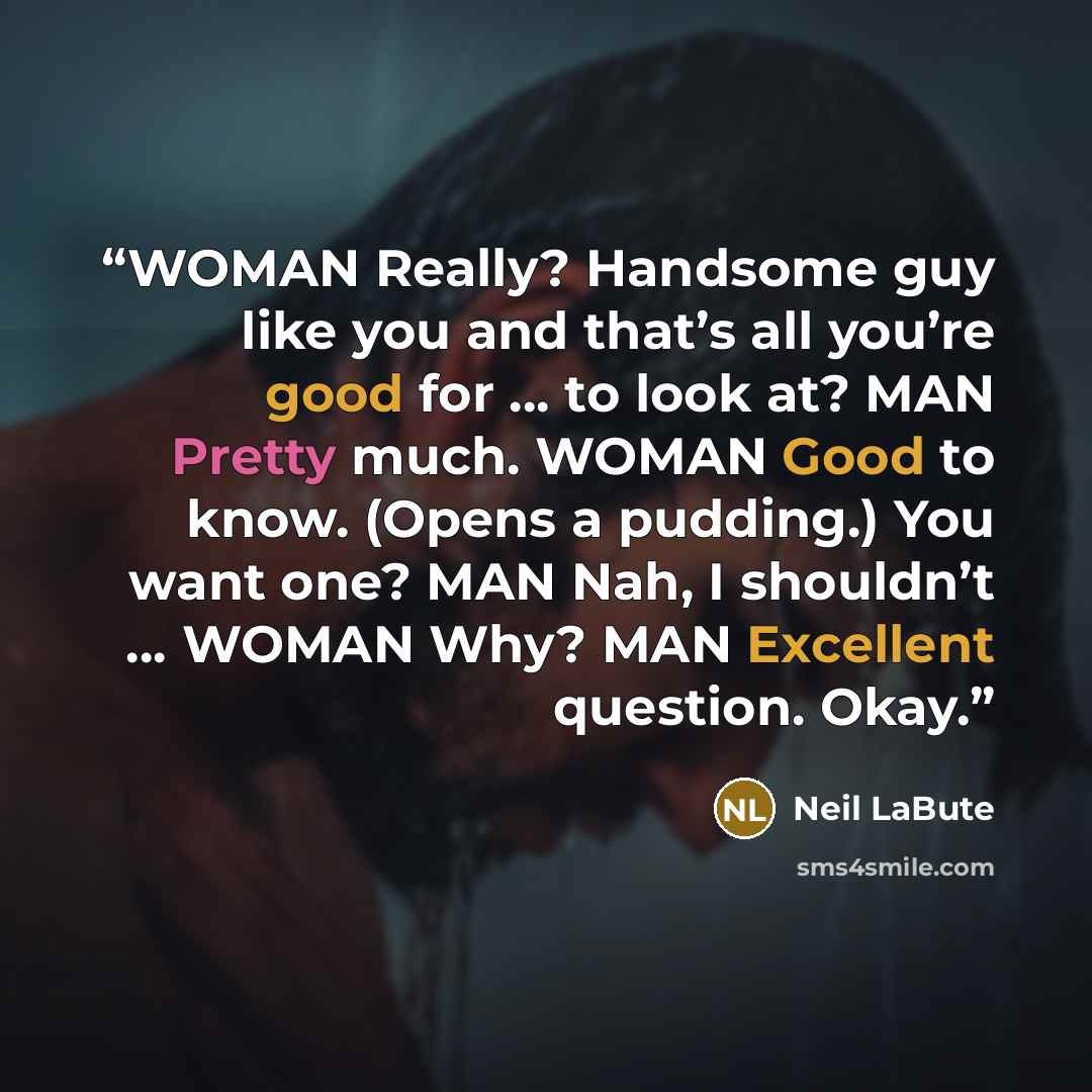 “WOMAN Really? Handsome guy like you and that’s all you’re good for … to look at? MAN Pretty much. WOMAN Good to know. (Opens a pudding.) You want one? MAN Nah, I shouldn’t … WOMAN Why? MAN Excellent question. Okay.” quote by Neil LaBute