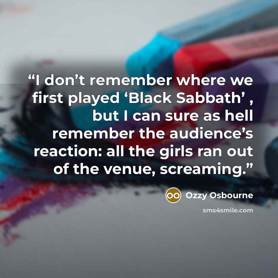 “I don’t remember where we first played ‘Black Sabbath’ , but I can sure as hell remember the audience’s reaction: all the girls ran out of the venue, screaming.” quote by Ozzy Osbourne