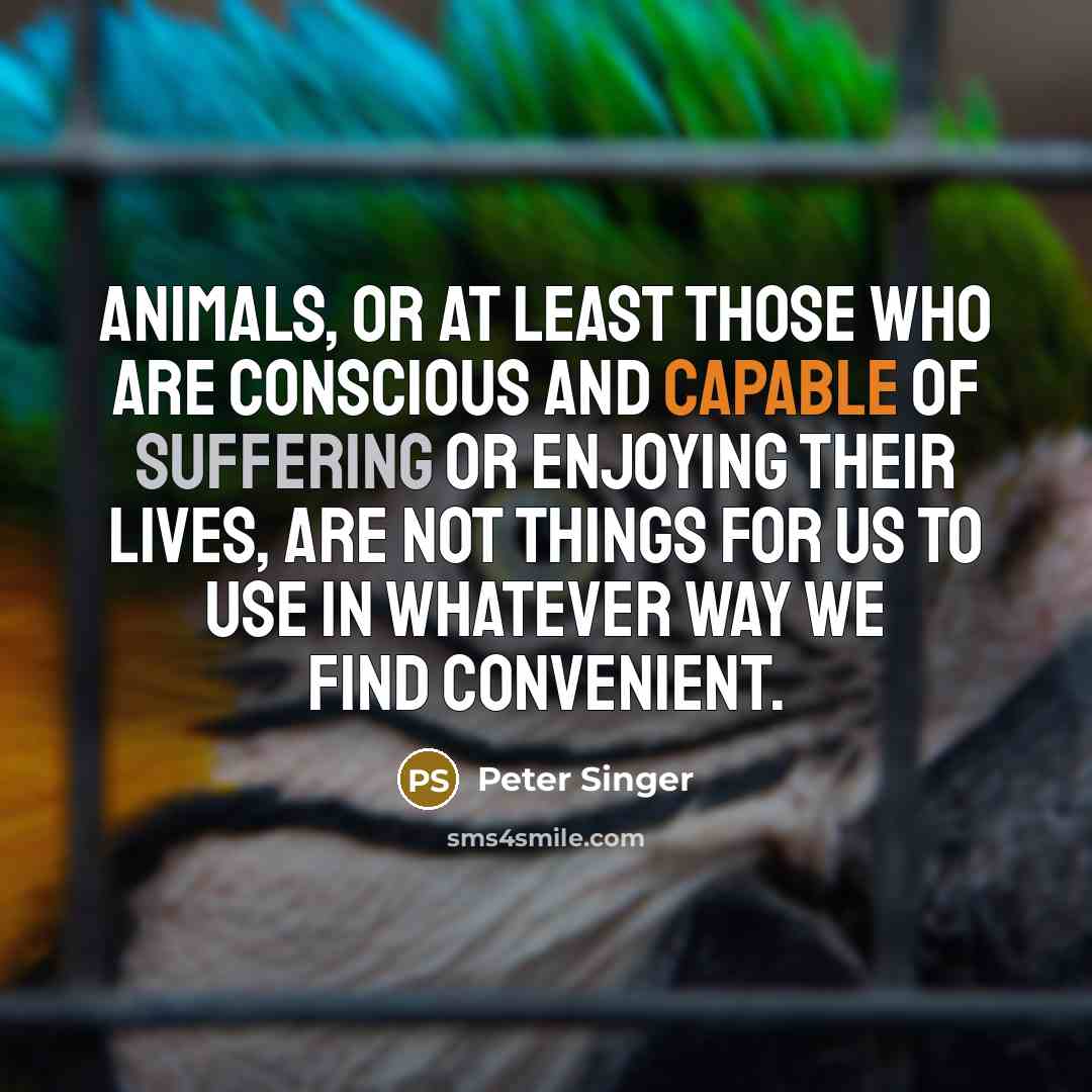 “Animals, or at least those who are conscious and capable of suffering or enjoying their lives, are not things for us to use in whatever way we find convenient.” quote by Peter Singer