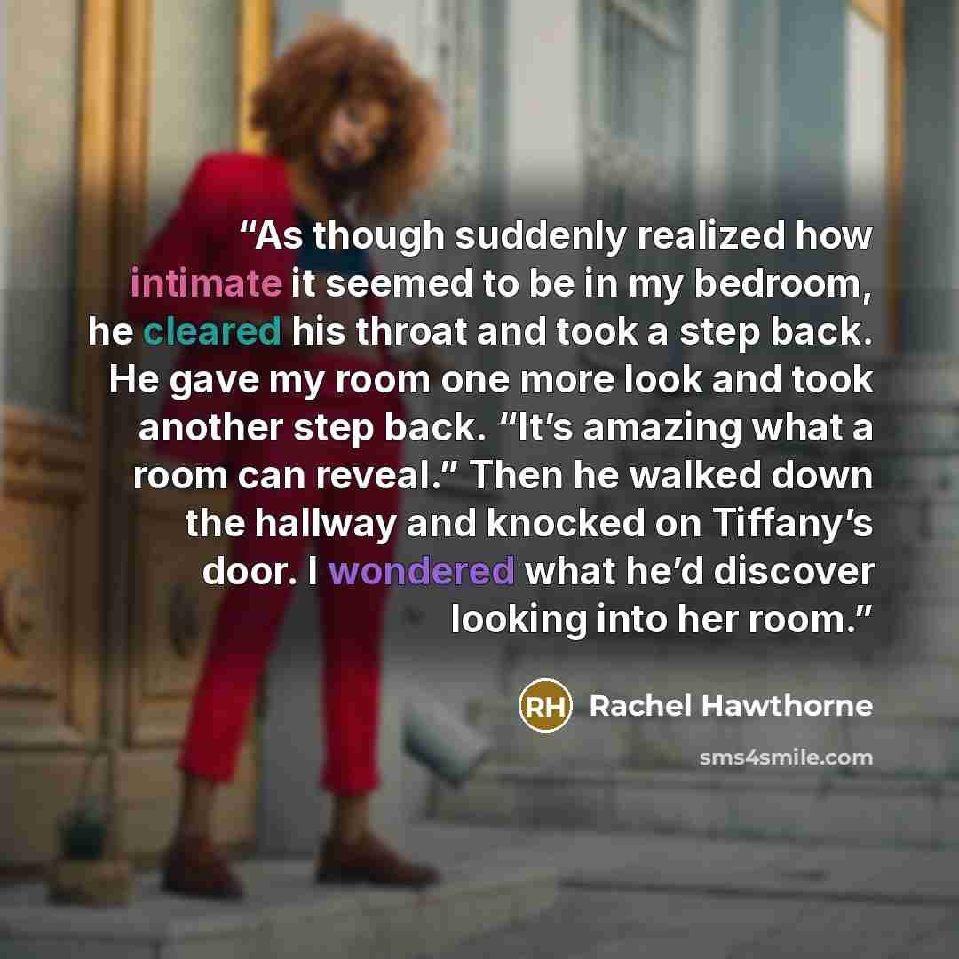 “As though suddenly realized how intimate it seemed to be in my bedroom, he cleared his throat and took a step back. He gave my room one more look and took another step back. “It’s amazing what a room can reveal.” Then he walked down the hallway and knocked on Tiffany’s door. I wondered what he’d…” quote by Rachel Hawthorne