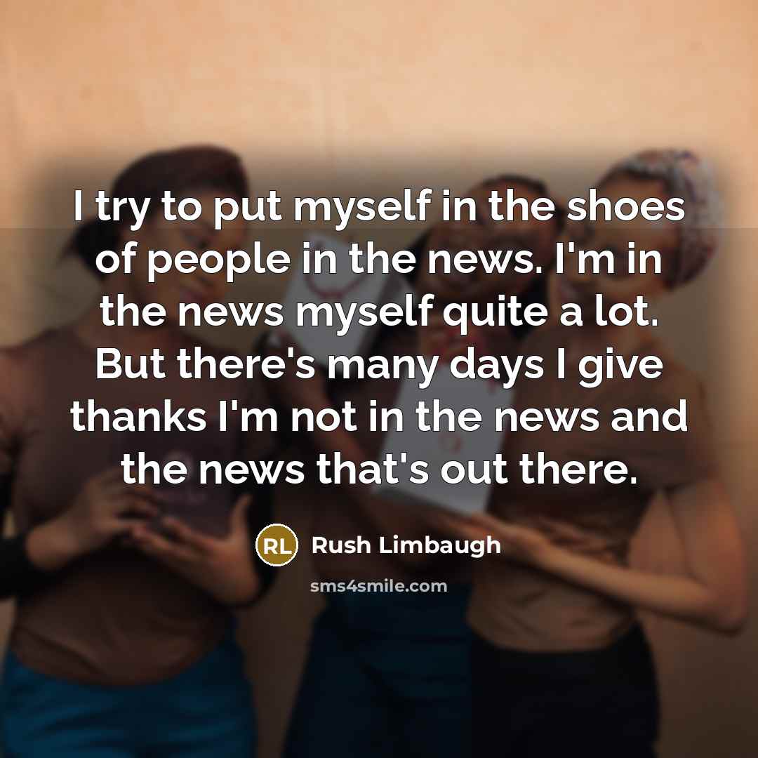 “I try to put myself in the shoes of people in the news. I'm in the news myself quite a lot. But there's many days I give thanks I'm not in the news and the news that's out there.” quote by Rush Limbaugh