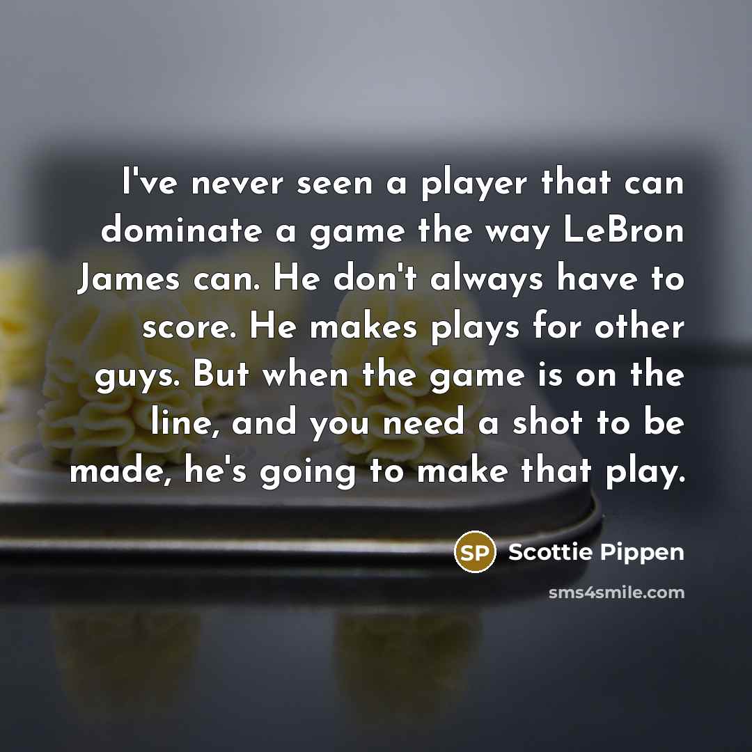 “I've never seen a player that can dominate a game the way LeBron James can. He don't always have to score. He makes plays for other guys. But when the game is on the line, and you need a shot to be made, he's going to make that play.” quote by Scottie Pippen