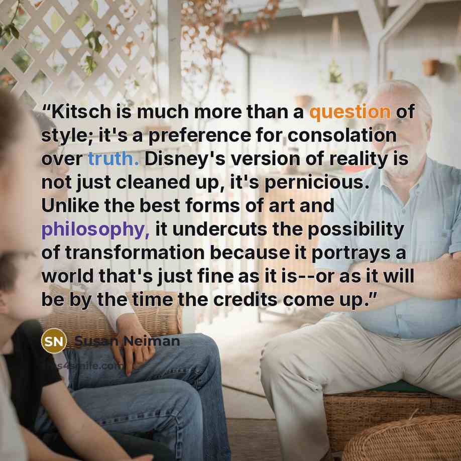 “Kitsch is much more than a question of style; it's a preference for consolation over truth. Disney's version of reality is not just cleaned up, it's pernicious. Unlike the best forms of art and philosophy, it undercuts the possibility of transformation because it portrays a world that's just fine…” quote by Susan Neiman