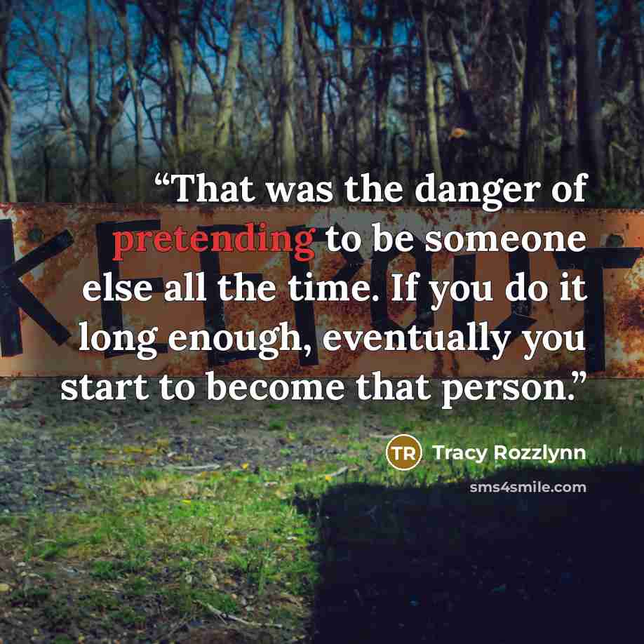 “That was the danger of pretending to be someone else all the time. If you do it long enough, eventually you start to become that person.” quote by Tracy Rozzlynn