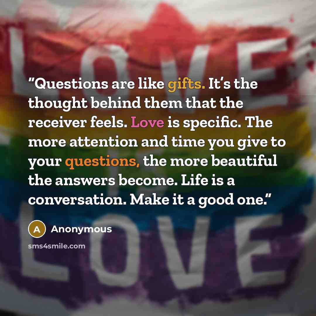 “Questions are like gifts. It’s the thought behind them that the receiver feels. Love is specific. The more attention and time you give to your questions, the more beautiful the answers become. Life is a conversation. Make it a good one.” quote by Anonymous