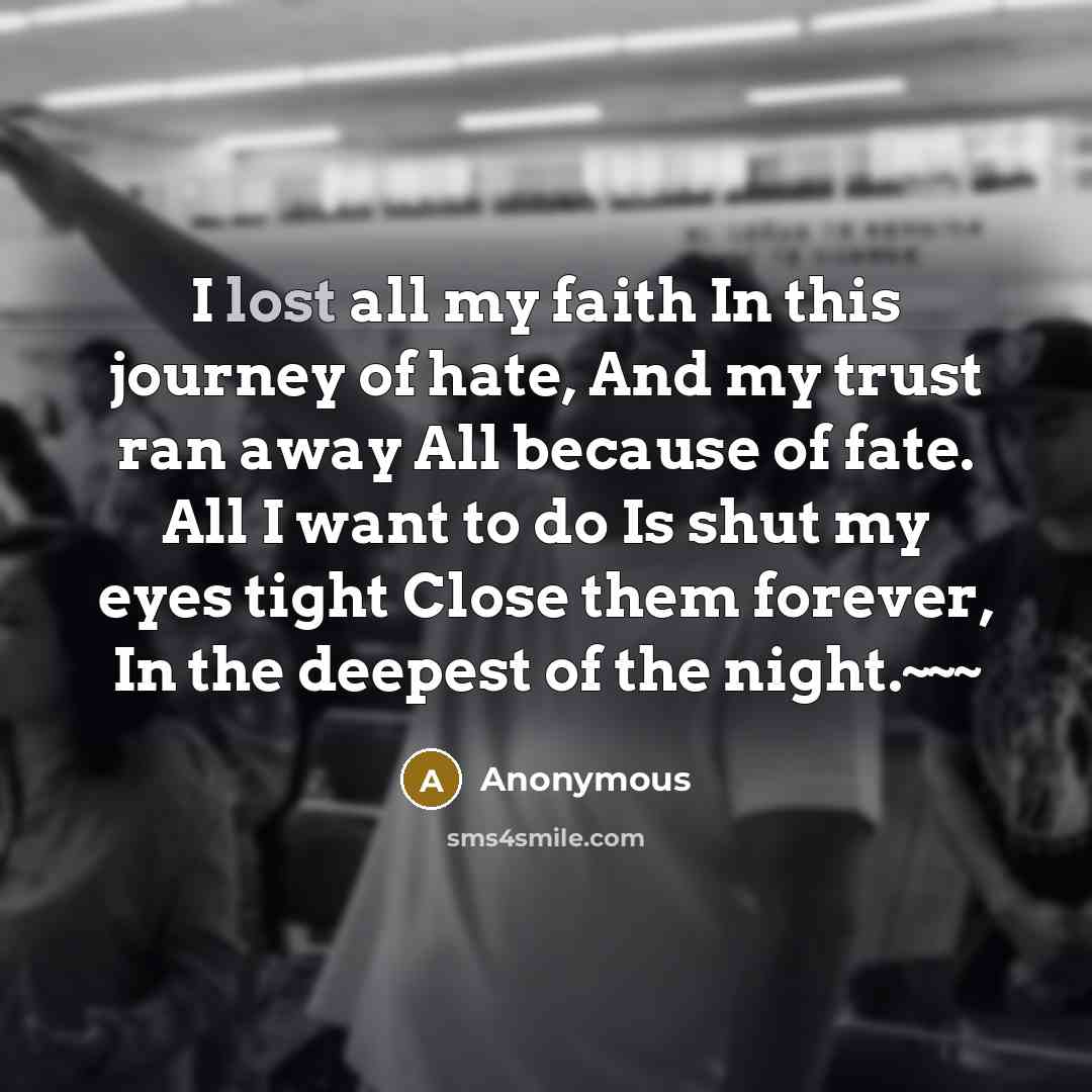 “I lost all my faith In this journey of hate, And my trust ran away All because of fate. All I want to do Is shut my eyes tight Close them forever, In the deepest of the night.~~~” quote by Anonymous