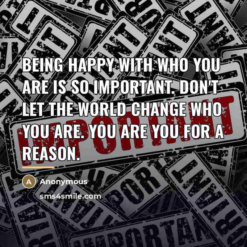 “Being happy with who you are is so important. Don't let the world change who you are. You are you for a reason.” quote by Anonymous