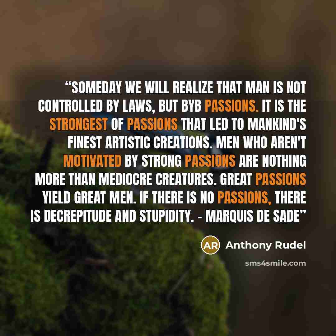 “Someday we will realize that man is not controlled by laws, but byb passions. it is the strongest of passions that led to mankind's finest artistic creations. Men who aren't motivated by strong passions are nothing more than mediocre creatures. Great passions yield great men. If there is no…” quote by Anthony Rudel