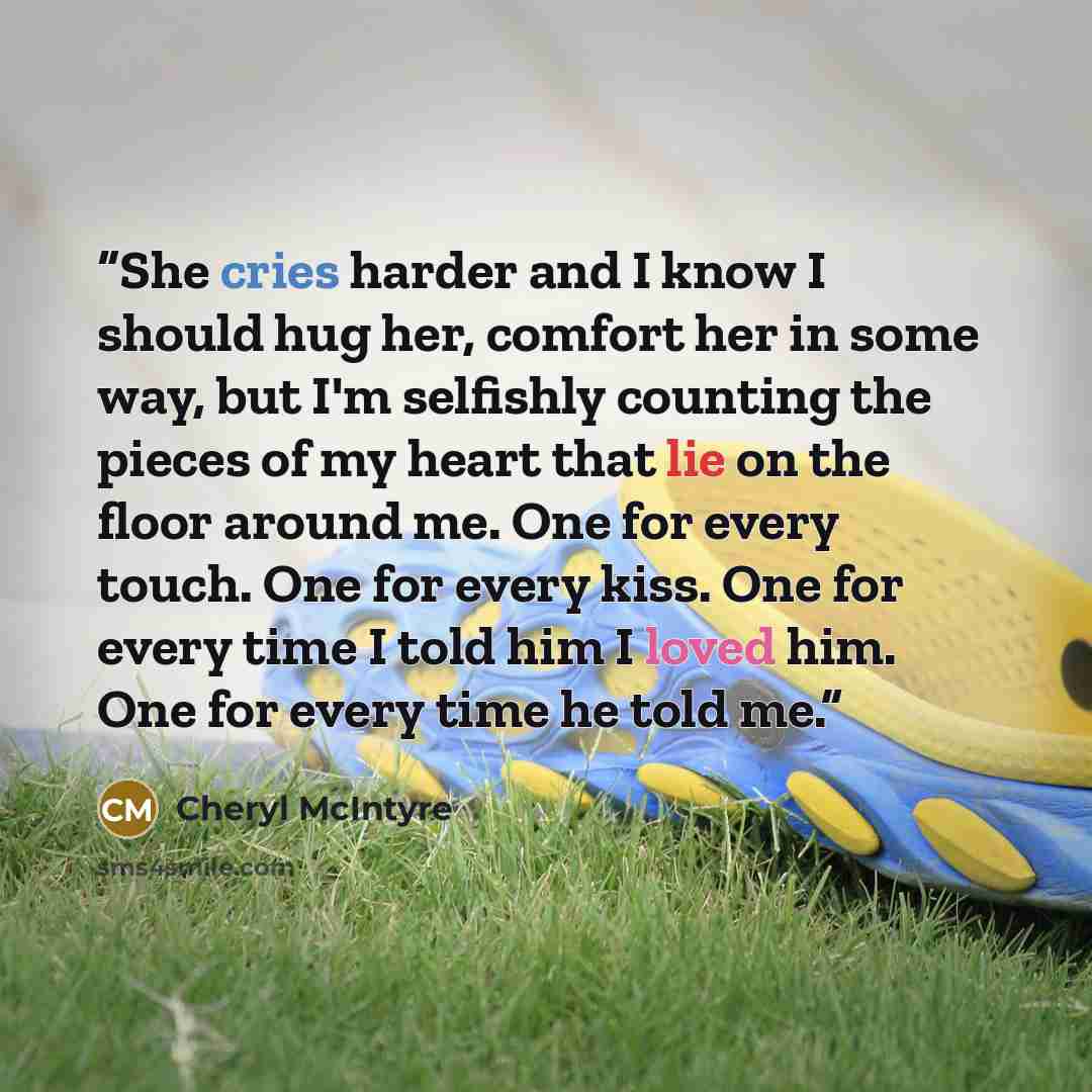 “She cries harder and I know I should hug her, comfort her in some way, but I'm selfishly counting the pieces of my heart that lie on the floor around me. One for every touch. One for every kiss. One for every time I told him I loved him. One for every time he told me.” quote by Cheryl McIntyre