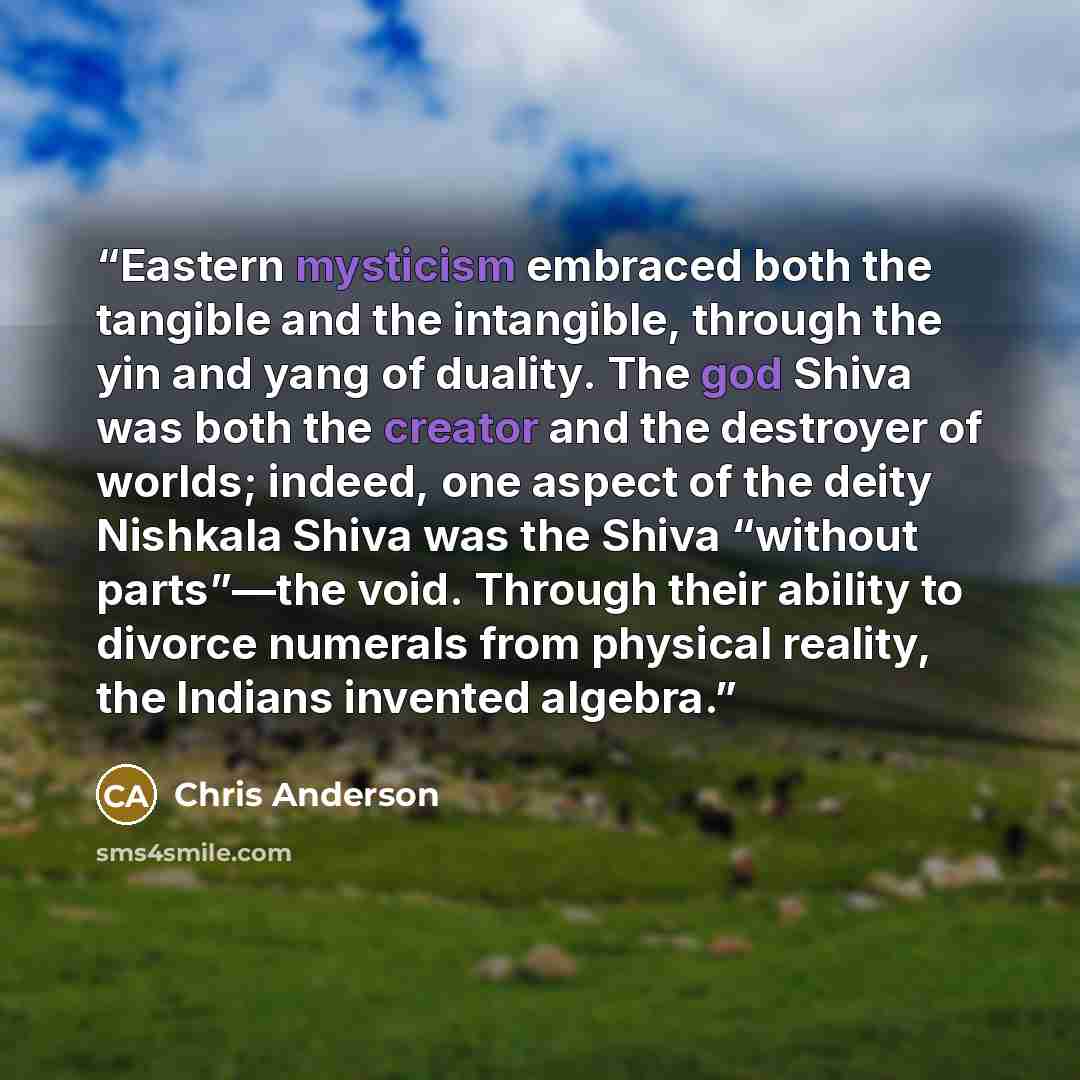 “Eastern mysticism embraced both the tangible and the intangible, through the yin and yang of duality. The god Shiva was both the creator and the destroyer of worlds; indeed, one aspect of the deity Nishkala Shiva was the Shiva “without parts”—the void. Through their ability to divorce numerals…” quote by Chris Anderson