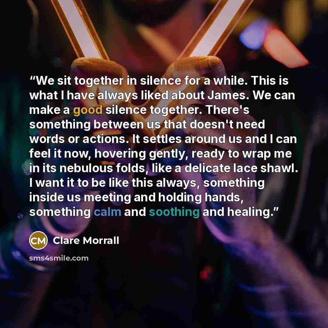 “We sit together in silence for a while. This is what I have always liked about James. We can make a good silence together. There's something between us that doesn't need words or actions. It settles around us and I can feel it now, hovering gently, ready to wrap me in its nebulous folds, like a…” quote by Clare Morrall