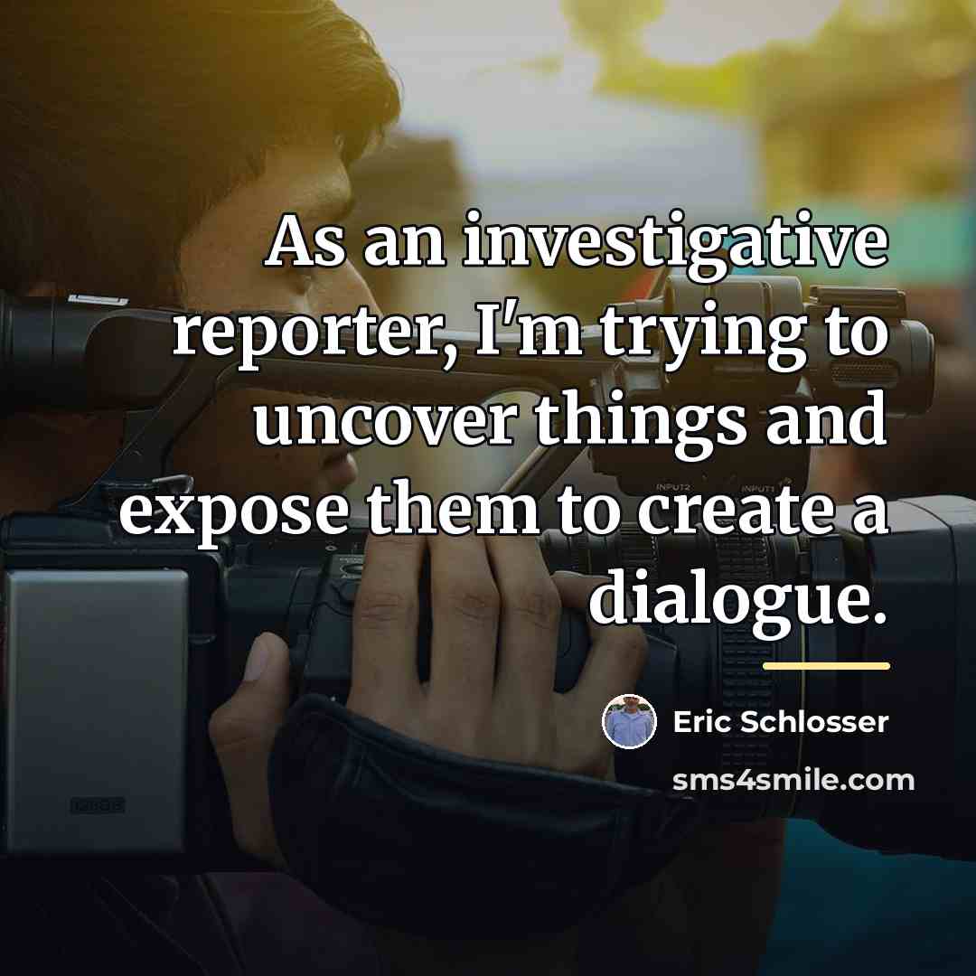 “As an investigative reporter, I'm trying to uncover things and…” quote by Eric Schlosser