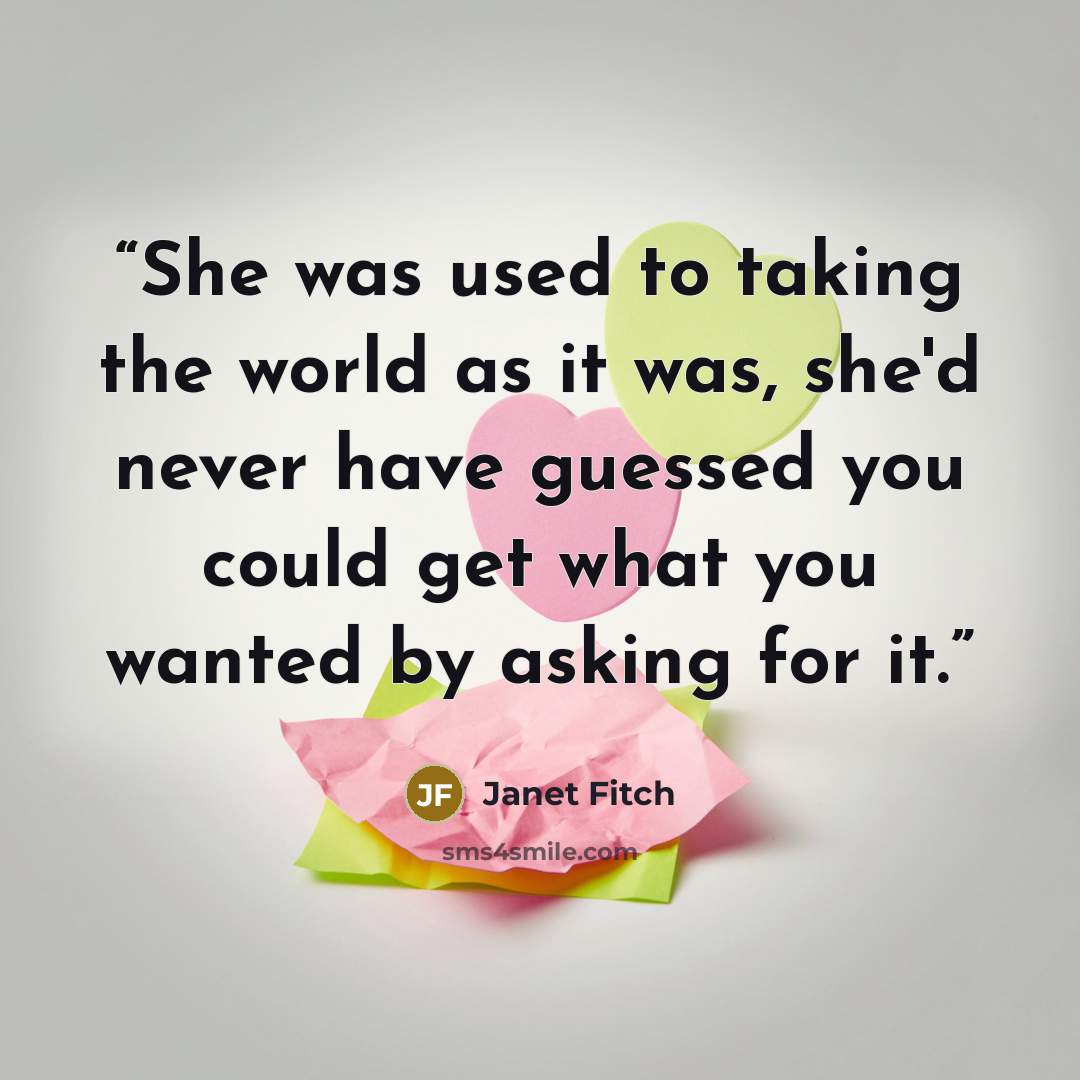 “She was used to taking the world as it was, she'd never have guessed you could get what you wanted by asking for it.” quote by Janet Fitch