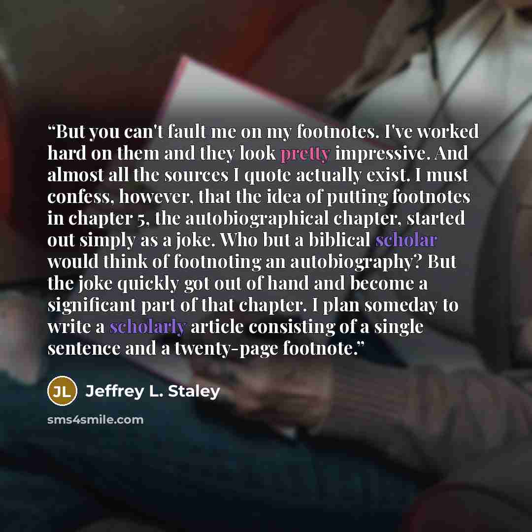 “But you can't fault me on my footnotes. I've worked hard on them and they look pretty impressive. And almost all the sources I quote actually exist. I must confess, however, that the idea of putting footnotes in chapter 5, the autobiographical chapter, started out simply as a joke. Who but a…” quote by Jeffrey L. Staley