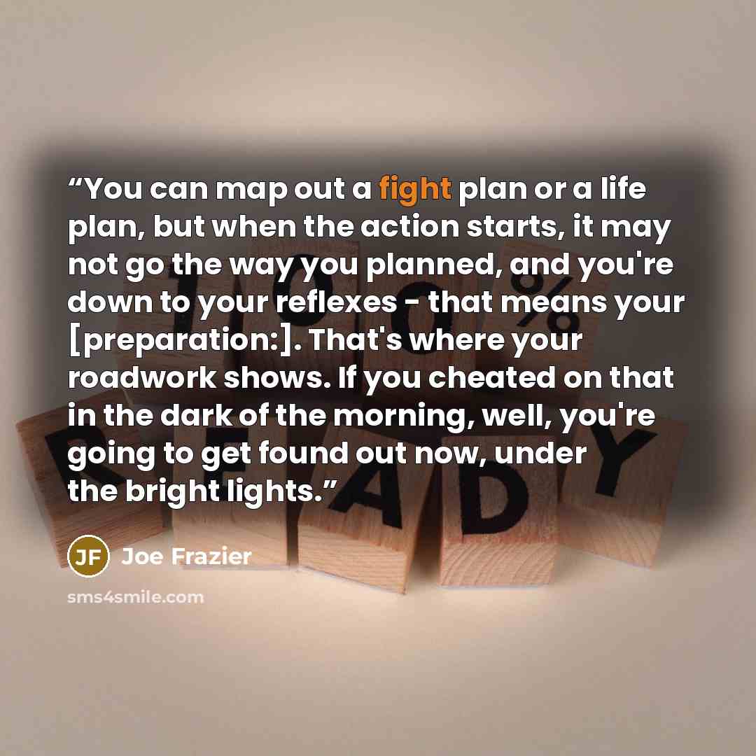 “You can map out a fight plan or a life plan, but when the action starts, it may not go the way you planned, and you're down to your reflexes - that means your [preparation:]. That's where your roadwork shows. If you cheated on that in the dark of the morning, well, you're going to get found out…” quote by Joe Frazier