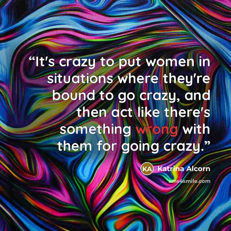 “It's crazy to put women in situations where they're bound to go crazy, and then act like there's something wrong with them for going crazy.” quote by Katrina Alcorn