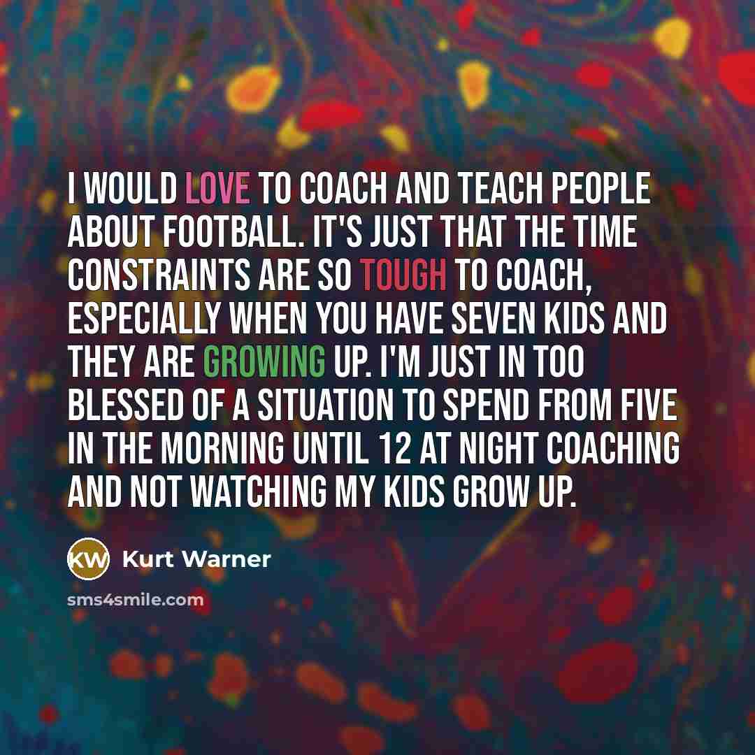 “I would love to coach and teach people about football. It's just that the time constraints are so tough to coach, especially when you have seven kids and they are growing up. I'm just in too blessed of a situation to spend from five in the morning until 12 at night coaching and not watching my…” quote by Kurt Warner
