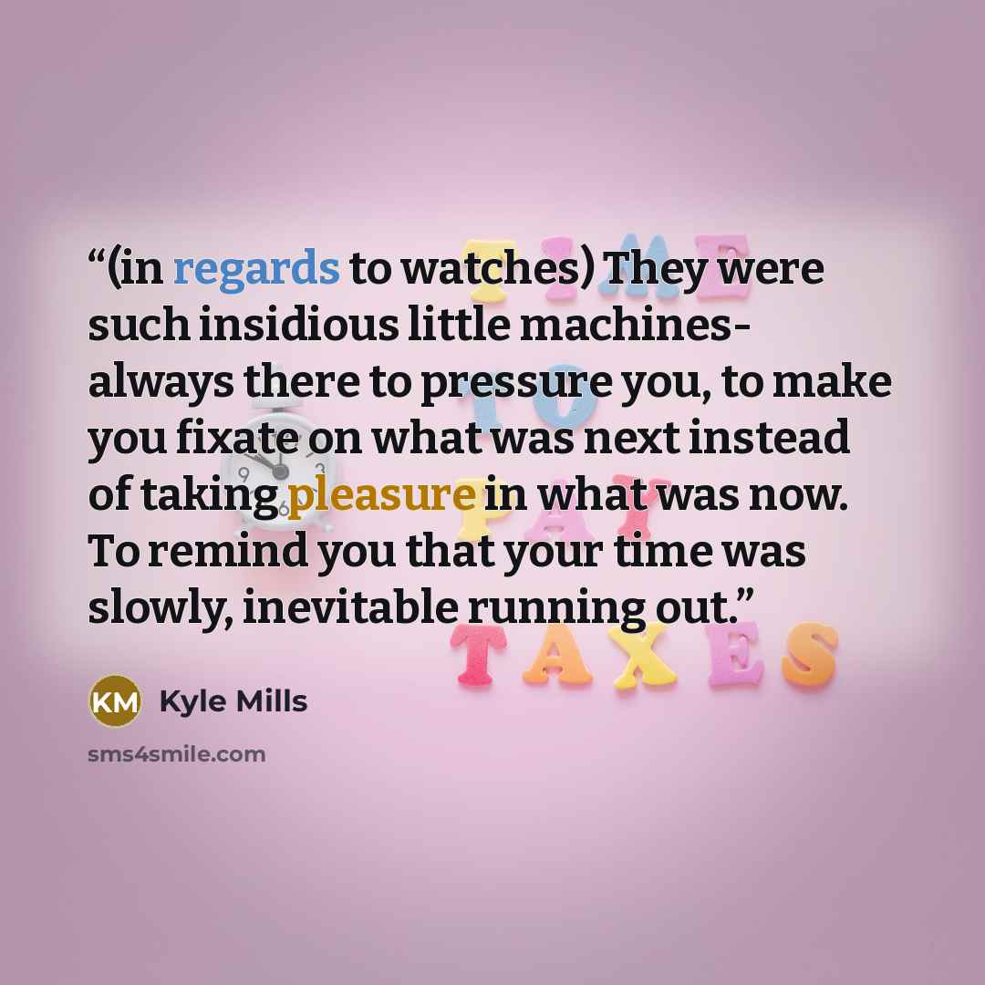“(in regards to watches) They were such insidious little machines- always there to pressure you, to make you fixate on what was next instead of taking pleasure in what was now. To remind you that your time was slowly, inevitable running out.” quote by Kyle Mills
