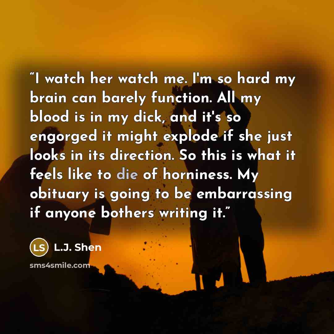 “I watch her watch me. I'm so hard my brain can barely function. All my blood is in my dick, and it's so engorged it might explode if she just looks in its direction. So this is what it feels like to die of horniness. My obituary is going to be embarrassing if anyone bothers writing it.” quote by L.J. Shen