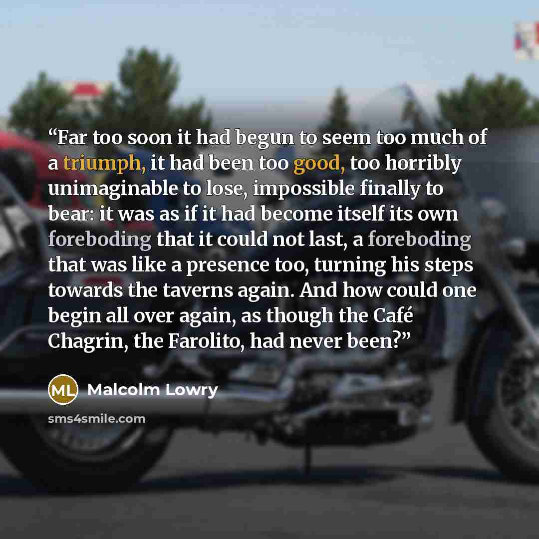 “Far too soon it had begun to seem too much of a triumph, it had been too good, too horribly unimaginable to lose, impossible finally to bear: it was as if it had become itself its own foreboding that it could not last, a foreboding that was like a presence too, turning his steps towards the…” quote by Malcolm Lowry