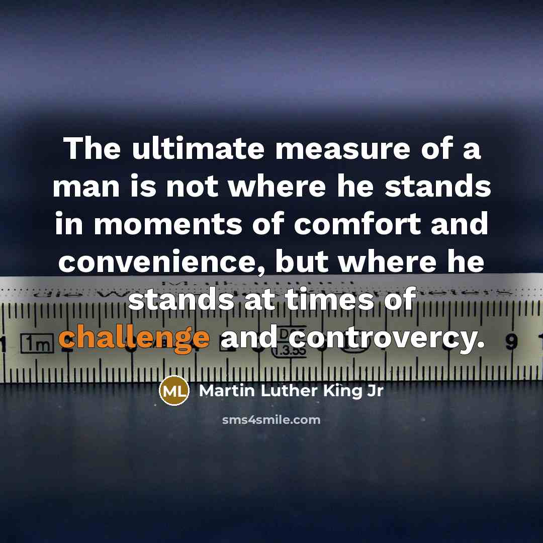 “The ultimate measure of a man is not where he stands in moments of comfort and convenience, but where he stands at times of challenge and controvercy.” quote by Martin Luther King Jr