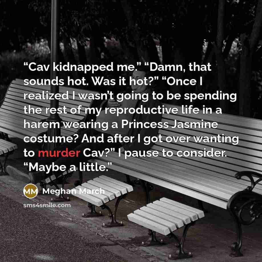 “Cav kidnapped me.” “Damn, that sounds hot. Was it hot?” “Once I realized I wasn’t going to be spending the rest of my reproductive life in a harem wearing a Princess Jasmine costume? And after I got over wanting to murder Cav?” I pause to consider. “Maybe a little.” quote by Meghan March