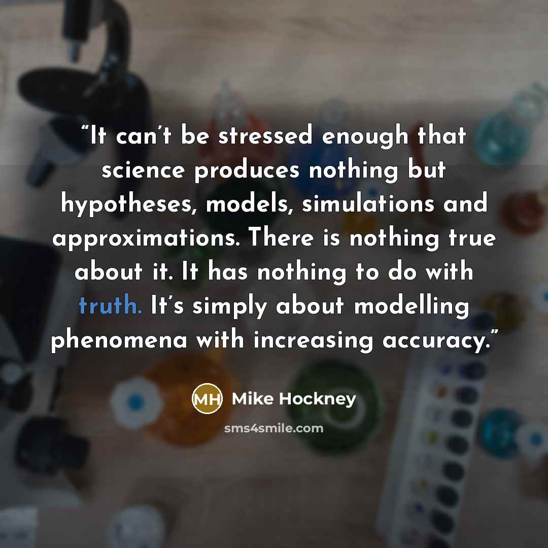“It can’t be stressed enough that science produces nothing but hypotheses, models, simulations and approximations. There is nothing true about it. It has nothing to do with truth. It’s simply about modelling phenomena with increasing accuracy.” quote by Mike Hockney