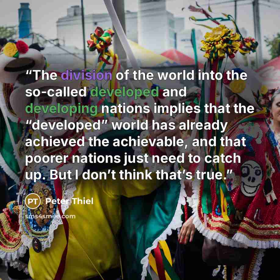 “The division of the world into the so-called developed and developing nations implies that the “developed” world has already achieved the achievable, and that poorer nations just need to catch up. But I don’t think that’s true.” quote by Peter Thiel