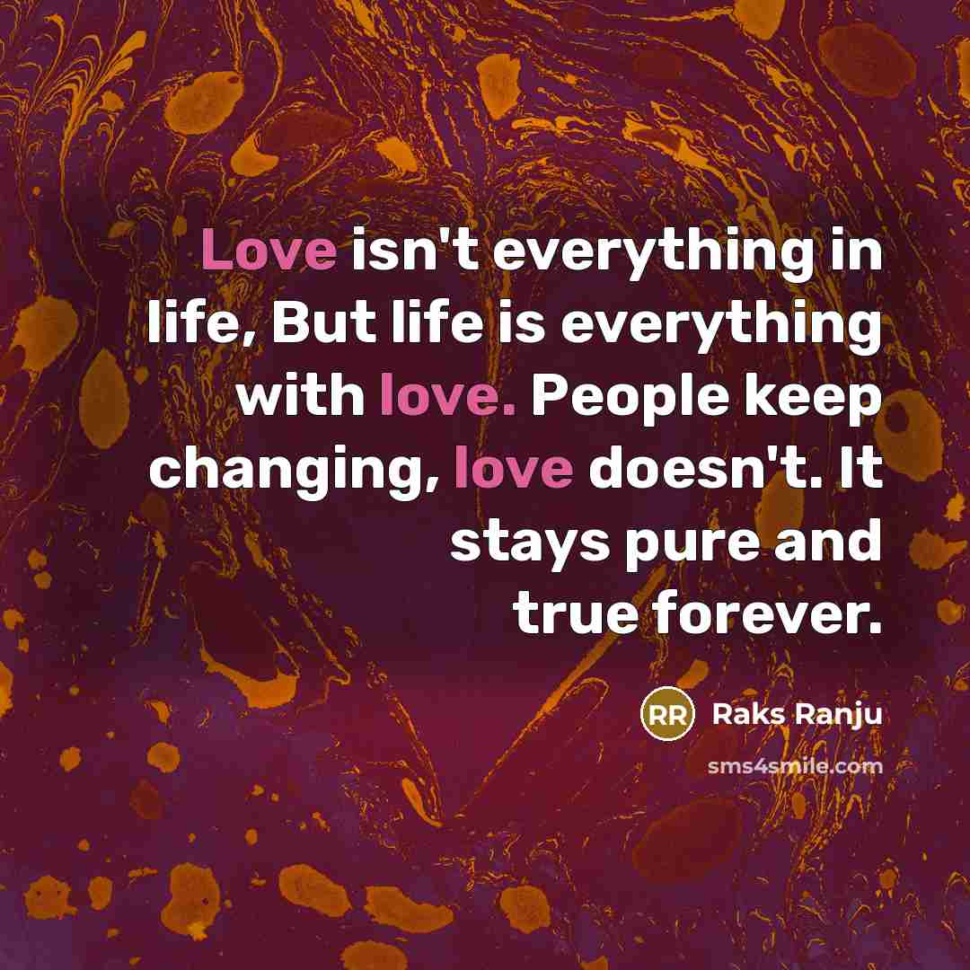 “Love isn't everything in life, But life is everything with love. People keep changing, love doesn't. It stays pure and true forever.” quote by Raks Ranju