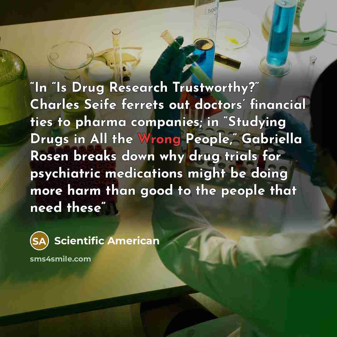 “In “Is Drug Research Trustworthy?” Charles Seife ferrets out doctors’ financial ties to pharma companies; in “Studying Drugs in All the Wrong People,” Gabriella Rosen breaks down why drug trials for psychiatric medications might be doing more harm than good to the people that need these” quote by Scientific American