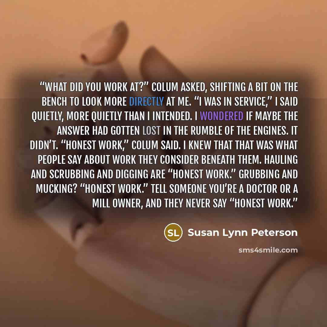 “What did you work at?” Colum asked, shifting a bit on the bench to look more directly at me. “I was in service,” I said quietly, more quietly than I intended. I wondered if maybe the answer had gotten lost in the rumble of the engines. It didn’t. “Honest work,” Colum said. I knew that that was…” quote by Susan Lynn Peterson
