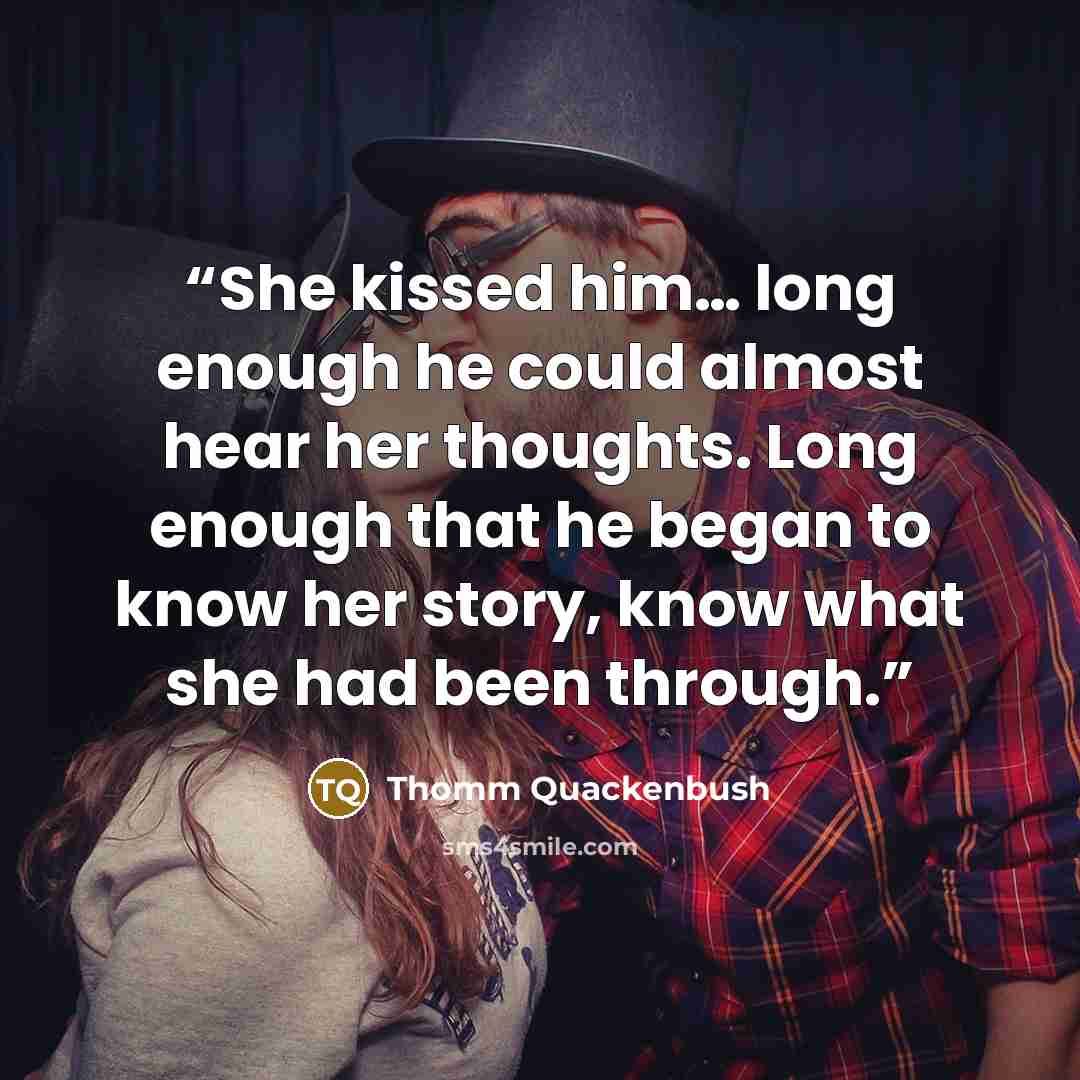 “She kissed him… long enough he could almost hear her thoughts. Long enough that he began to know her story, know what she had been through.” quote by Thomm Quackenbush