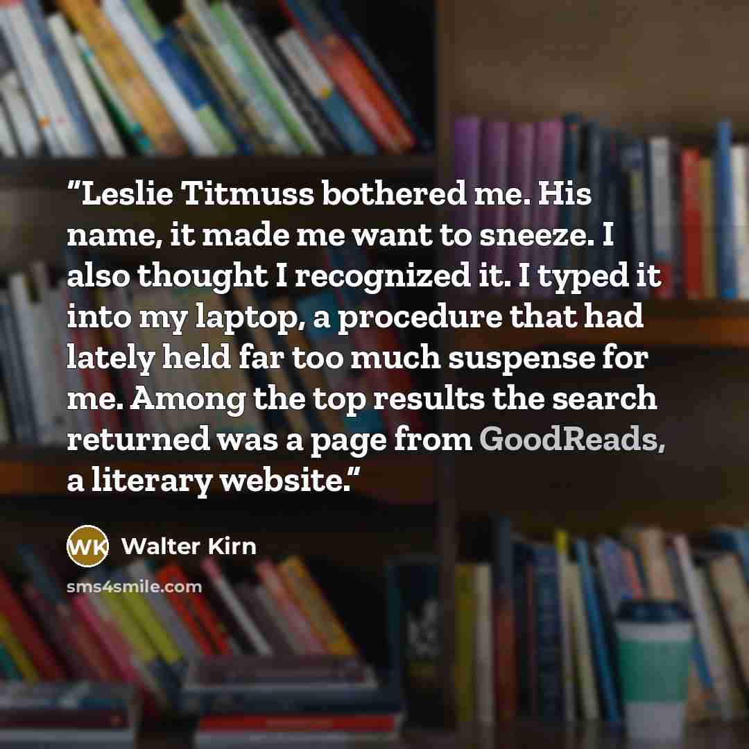 “Leslie Titmuss bothered me. His name, it made me want to sneeze. I also thought I recognized it. I typed it into my laptop, a procedure that had lately held far too much suspense for me. Among the top results the search returned was a page from GoodReads, a literary website.” quote by Walter Kirn