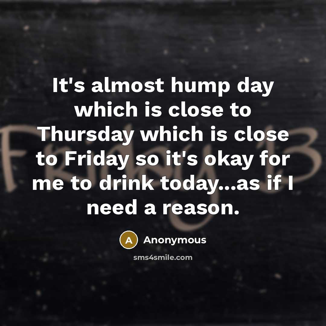 “It's almost hump day which is close to Thursday which is close to Friday so it's okay for me to drink today...as if I need a reason.” quote by Anonymous