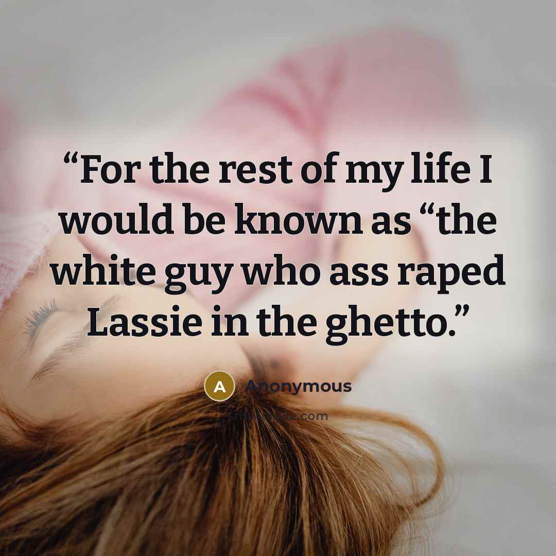 “For the rest of my life I would be known as “the white guy who ass raped Lassie in the ghetto.” quote by Anonymous