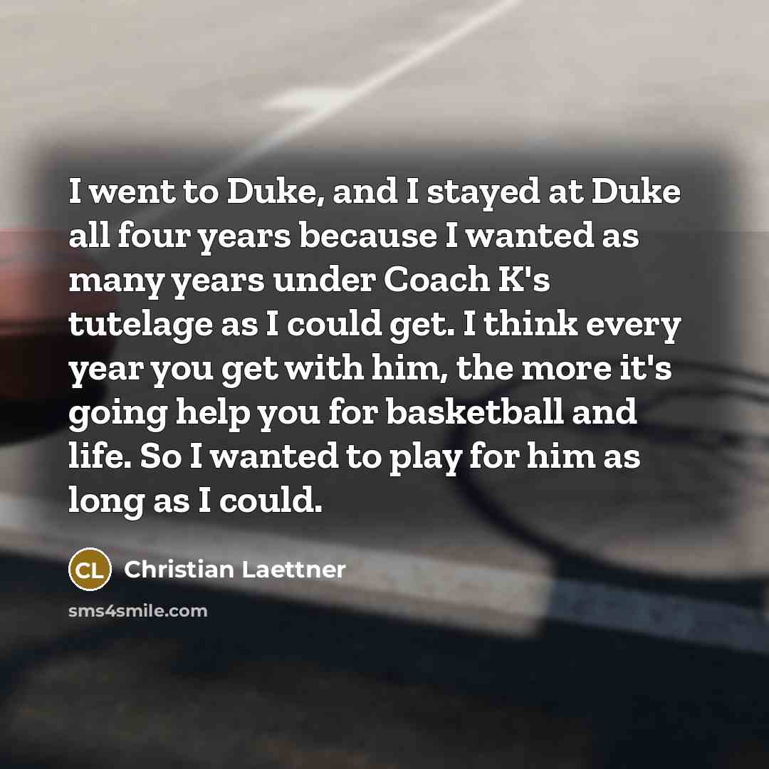 “I went to Duke, and I stayed at Duke all four years because I wanted as many years under Coach K's tutelage as I could get. I think every year you get with him, the more it's going help you for basketball and life. So I wanted to play for him as long as I could.” quote by Christian Laettner