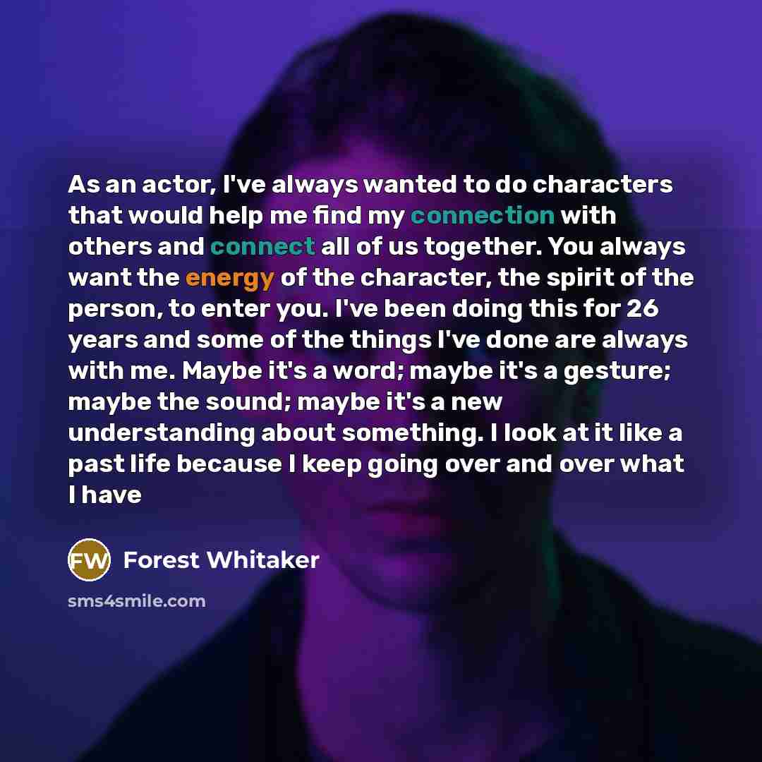 “As an actor, I've always wanted to do characters that would help me find my connection with others and connect all of us together. You always want the energy of the character, the spirit of the person, to enter you. I've been doing this for 26 years and some of the things I've done are always with…” quote by Forest Whitaker