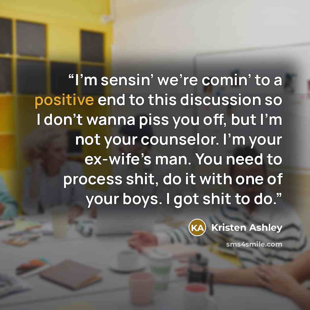 “I’m sensin’ we’re comin’ to a positive end to this discussion so I don’t wanna piss you off, but I’m not your counselor. I’m your ex-wife’s man. You need to process shit, do it with one of your boys. I got shit to do.” quote by Kristen Ashley