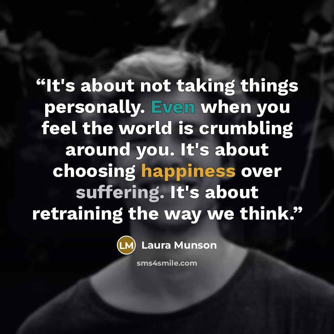 “It's about not taking things personally. Even when you feel the world is crumbling around you. It's about choosing happiness over suffering. It's about retraining the way we think.” quote by Laura Munson