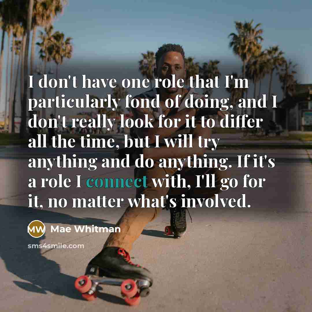“I don't have one role that I'm particularly fond of doing, and I don't really look for it to differ all the time, but I will try anything and do anything. If it's a role I connect with, I'll go for it, no matter what's involved.” quote by Mae Whitman
