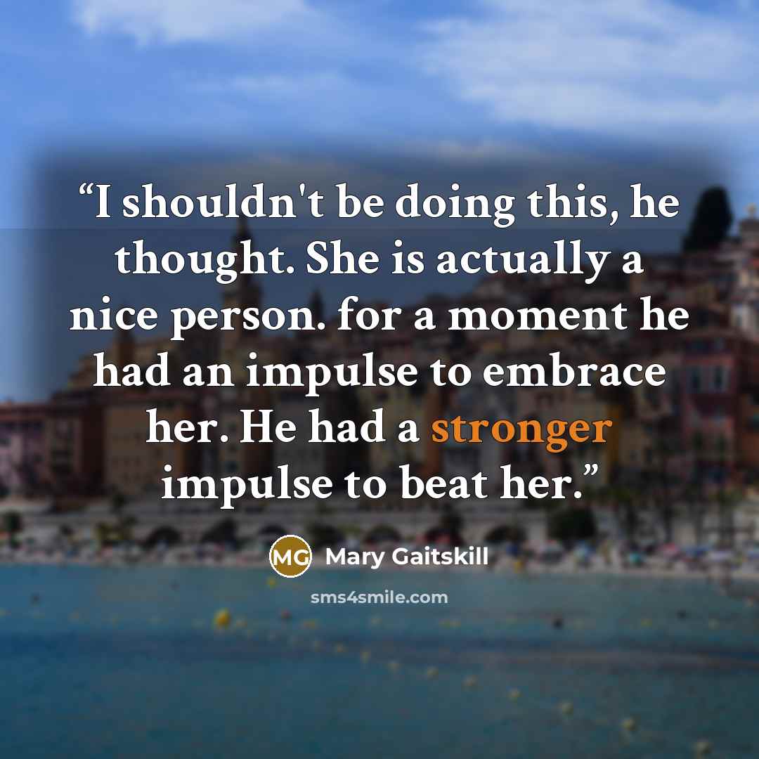 “I shouldn't be doing this, he thought. She is actually a nice person. for a moment he had an impulse to embrace her. He had a stronger impulse to beat her.” quote by Mary Gaitskill
