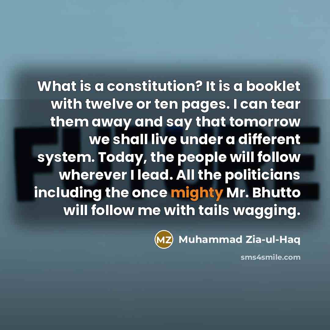 “What is a constitution? It is a booklet with twelve or ten pages. I can tear them away and say that tomorrow we shall live under a different system. Today, the people will follow wherever I lead. All the politicians including the once mighty Mr. Bhutto will follow me with tails wagging.” quote by Muhammad Zia-ul-Haq