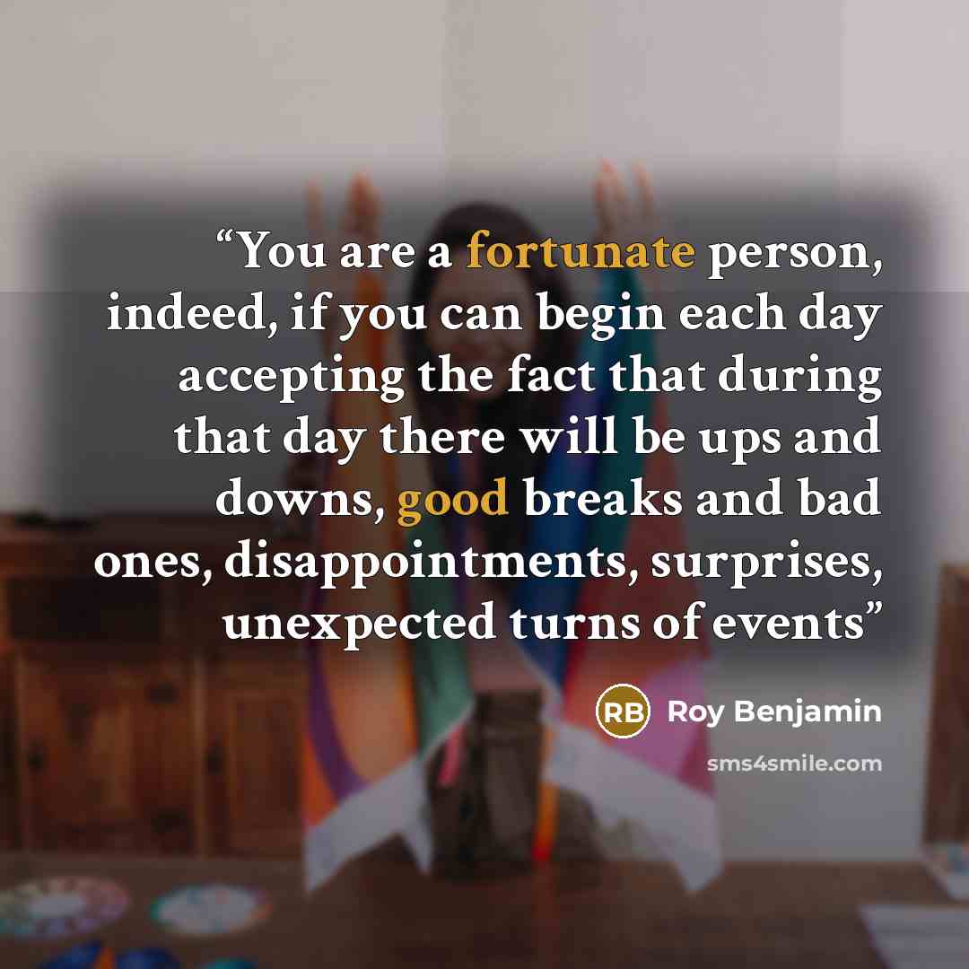 “You are a fortunate person, indeed, if you can begin each day accepting the fact that during that day there will be ups and downs, good breaks and bad ones, disappointments, surprises, unexpected turns of events” quote by Roy Benjamin