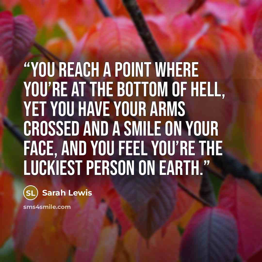 “You reach a point where you’re at the bottom of hell, yet you have your arms crossed and a smile on your face, and you feel you’re the luckiest person on earth.” quote by Sarah Lewis