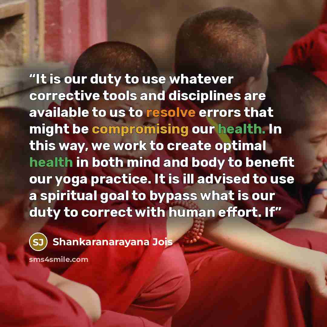“It is our duty to use whatever corrective tools and disciplines are available to us to resolve errors that might be compromising our health. In this way, we work to create optimal health in both mind and body to benefit our yoga practice. It is ill advised to use a spiritual goal to bypass what is…” quote by Shankaranarayana Jois