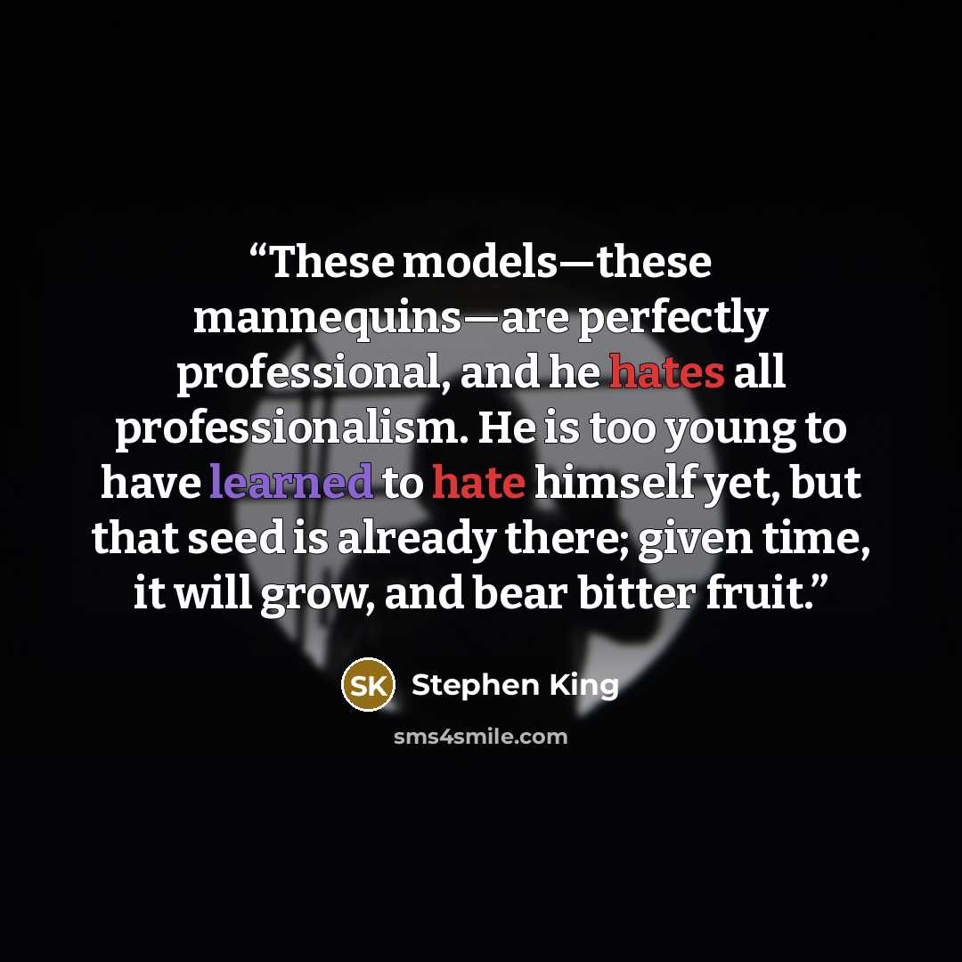 “These models—these mannequins—are perfectly professional, and he hates all professionalism. He is too young to have learned to hate himself yet, but that seed is already there; given time, it will grow, and bear bitter fruit.” quote by Stephen King