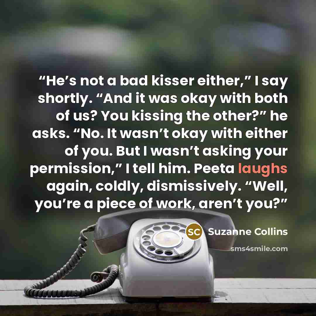 “He’s not a bad kisser either,” I say shortly. “And it was okay with both of us? You kissing the other?” he asks. “No. It wasn’t okay with either of you. But I wasn’t asking your permission,” I tell him. Peeta laughs again, coldly, dismissively. “Well, you’re a piece of work, aren’t you?” quote by Suzanne Collins