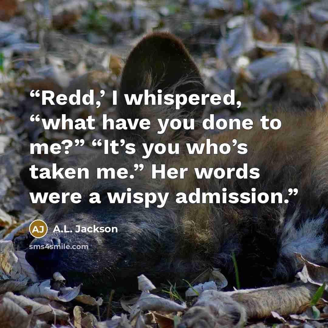 “Redd,’ I whispered, “what have you done to me?” “It’s you who’s taken me.” Her words were a wispy admission.” quote by A.L. Jackson